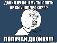 Данил ну почему ты опять не выучил уроки??? Получай двойку!!!