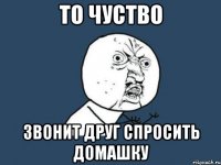 то чуство звонит друг спросить домашку