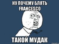 ну почему блять Francesco такой мудак