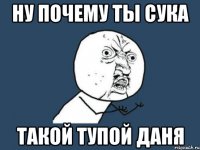 Ну почему ты сука такой тупой Даня