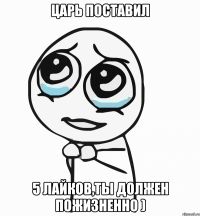 царь поставил 5 лайков,ты должен пожизненно )