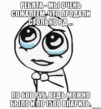 Ребята - мы очень сожалеем, что продали столько РД ... по 600 руб, ведь можно было и по 1500 впарить.