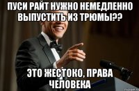 Пуси райт нужно немедленно выпустить из трюмы?? Это жестоко, права человека