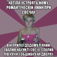 хотіла устроять йому романтіческій ужин при свєчах Він приліз додому п'яний, звалив нахуй ті свєчі. Спалив пів кухні і обшивку на дверях