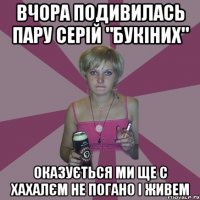 Вчора подивилась пару серій "букіних" оказується ми ще с хахалєм не погано і живем