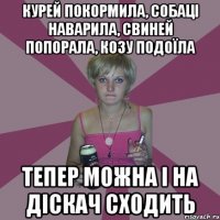 курей покормила, собаці наварила, свиней попорала, козу подоїла тепер можна і на діскач сходить