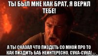 ты был мне как брат, я верил тебе! а ты сказал что пиздеть со мной про то как пиздить баб неинтересно, сука-сука!