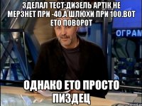 зделал тест:дизель артік не мерзнет при -40,а шлюхи при 100.вот ето поворот однако ето просто пиздец