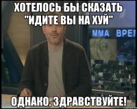 Хотелось бы сказать "Идите вы на хуй" Однако, здравствуйте!