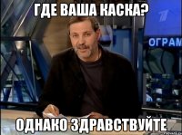 Где ваша каска? Однако здравствуйте