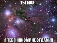 ты моя:* я тебя никому не отдам !!!