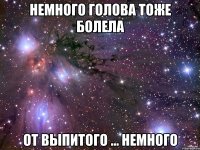 Немного голова тоже болела от выпитого ... немного