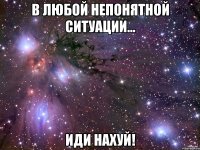 В любой непонятной ситуации... ИДИ НАХУЙ!