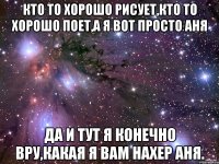 кто то хорошо рисует,кто то хорошо поет,а я вот просто аня да и тут я конечно вру,какая я вам нахер аня.