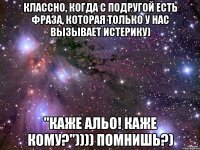 Классно, когда с подругой есть фраза, которая только у нас вызывает истерику) "Каже альо! Каже кому?")))) помнишь?)