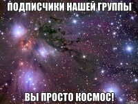 ПОДПИСЧИКИ НАШЕЙ ГРУППЫ ВЫ ПРОСТО КОСМОС!