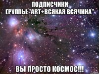 ПОДПИСЧИКИ ГРУППЫ:"ART+всякая всячина" ВЫ ПРОСТО КОСМОС!!!