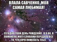 Влала Савченко, моя самая любимая! Сегодня твой день рождения...в 9:00..я помню)Не могу словами передать все то, что хочу пожелать тебе)