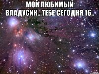 Мой любимый Владусик...тебе сегодня 16.. 