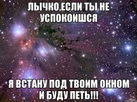 Лычко,если ты не успокоишся я встану под твоим окном и буду петь!!!