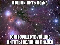 Пошли пить кофе. (с)Несуществующие цитаты великих людей