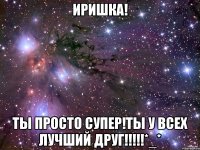 Иришка! Ты просто супер!ты у всех лучший друг!!!!!*_*