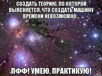 создать теорию, по которой выясняется, что создать машину времени невозможно... Пфф! Умею, практикую!