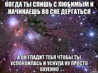 когда ты спишь с любимым и начинаешь во сне дергаться а он гладит тебя чтобы ты успокоилась и уснула ну просто охуенно