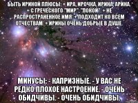 Быть Ириной Плюсы: + Ира, Ирочка, Ирина, Арина. + С греческого "Мир", "Покой". + Не распространенное имя. + Подходит ко всем отчествам. + Ирины очень добрые в душе. Минусы: - Капризные. - У вас не редко плохое настроение. - Очень обидчивы. - Очень обидчивы.