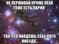 не перживай кроме лехи тоже есть парни* так что найдешь себе кого нибудь*