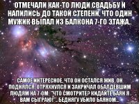 Отмечали как-то люди свадьбу и напились до такой степени, что один мужик выпал из балкона 7-го этажа.. Самое интересное, что он остался жив. Он поднялся, отряхнулся и закричал обалдевшим людям на 7-ом: "Что смотрите? Кидайте баян я вам сыграю!".. Беднягу убило баяном...