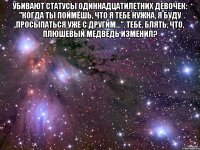 Убивают статусы одиннадцатилетних девочек: "Когда ты поймёшь, что я тебе нужна, я буду просыпаться уже с другим...". Тебе, блять, что, плюшевый медведь изменил? 