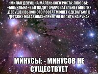 Милая девушка маленького роста: плюсы: +мобильна+выглядит очаровательнее многих девушек высокого роста+может одеваться в детских магазинах+приятно носить на руках Минусы: - минусов не существует