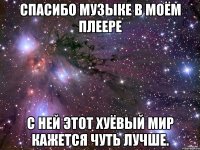 Спасибо музыке в моём плеере с ней этот хуёвый мир кажется чуть лучше.