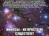 БЫТЬ ЖЕНЕВОЙ: + ТЕБЯ НАЗВАЛИ В ЧЕСТЬ ГОРОДА НАХОДЯЩЕГОСЯ В ШВЕЙЦАРИИ + ТВОЁ ИМЯ САМОЕ РЕДКОЕ-ЭТО КРУТО!!! + МНОГИЕ СЧИТАЮТ ТВОЁ ИМЯ САМЫМ КРАСИВЫМ + ЖЕНЕВА,ЖЕНЕВКА,ЖЕНЮНЯ,ЖЕНЁК,ЖЕНЯ))) + ВЕСЁЛАЯ,ТАЛАНТЛИВАЯ,ВЕЛИКОЛЕПНАЯ,ВЕРНЫЙ ДРУГ,УМНАЯ, + НИКОГДА НЕ ГРУСТИТ ВСЕГДА НА ПОЗИТИВЕ=)) + КРАСИВАЯ,КЛЁВАЯ...)) МИНУСЫ: - ИХ ПРОСТО НЕ СУЩЕСТВУЕТ