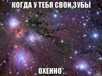 когда у тебя свои зубы охенно*