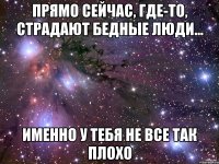 прямо сейчас, где-то, страдают бедные люди... именно у тебя не все так плохо