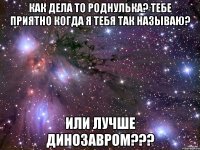 Как дела то роднулька? тебе приятно когда я тебя так называю? или лучше динозавром???