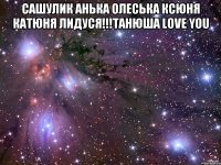 Сашулик Анька Олеська Ксюня Катюня Лидуся!!!Танюша Love you 