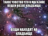 такое чувство что в магазине вещей возле кладбища вещи находят на кладбище