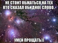 Не стоит обжаться на тех кто сказал обидное слово.. Умей прощать))