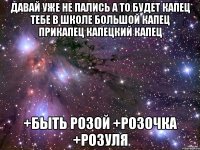 давай уже не пались а то будет капец тебе в школе большой капец прикапец капецкий капец +быть Розой +Розочка +Розуля