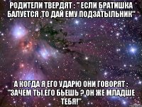 Родители твердят : " Если братишка балуется ,то дай ему подзатыльник" а когда я его ударю они говорят : "Зачем ты его бьешь ? он же младше тебя!"