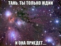 Тань, ты только ждии и она приедет....