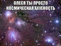 Олеся ты просто космическая ахуеность 