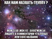 Как нам назвать группу ? Mem club ,mdk 82 , good mem 54 ,пишите в комментарии что лучше ,или своё название