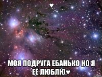 ♥ МОЯ ПОДРУГА ЕБАНЬКО но я её люблю♥