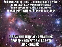 Мой мальчик,не описать словами,как я скучаю по тебе,как я хочу чувствовать твои прикосновения,как я хочу целовать тебя,обнимать,держать твою руку в своей я безумно жду этих майских праздником,чтобы все это произошло.