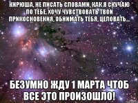 Кирюша, не писать словами, как я скучаю по тебе, хочу чувствовать твои прикосновения, обнимать тебя, целовать... безумно жду 1 марта чтоб все это произошло!