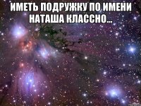 Иметь подружку по имени Наташа классно... 